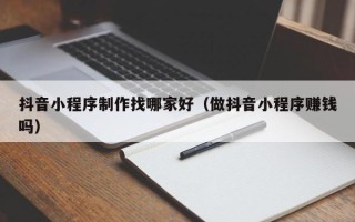 衡水抖音小程序制作找哪家好（做抖音小程序赚钱吗）