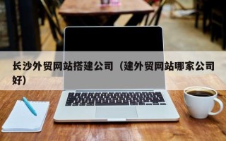 衡水长沙外贸网站搭建公司（建外贸网站哪家公司好）